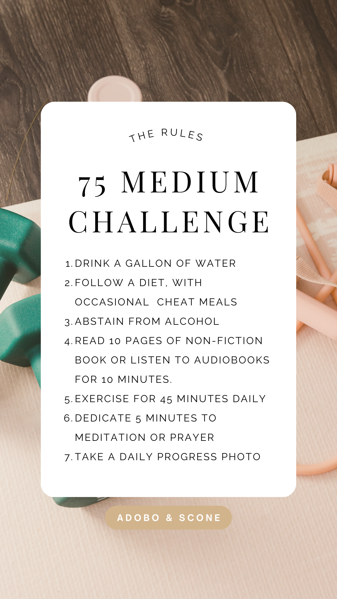 The 75 Medium Rules

1.Drink a gallon of water 
2. Follow a diet, with occasional cheat meals
3. Abstain from alcohol 
4. Read 10 pages of non-fiction book or listen to Audiobooks for 10 minutes. 
5. Exercise for 45 minutes daily 
6. Dedicate 5 minutes to meditation or prayer
7. Take a daily progress photo 