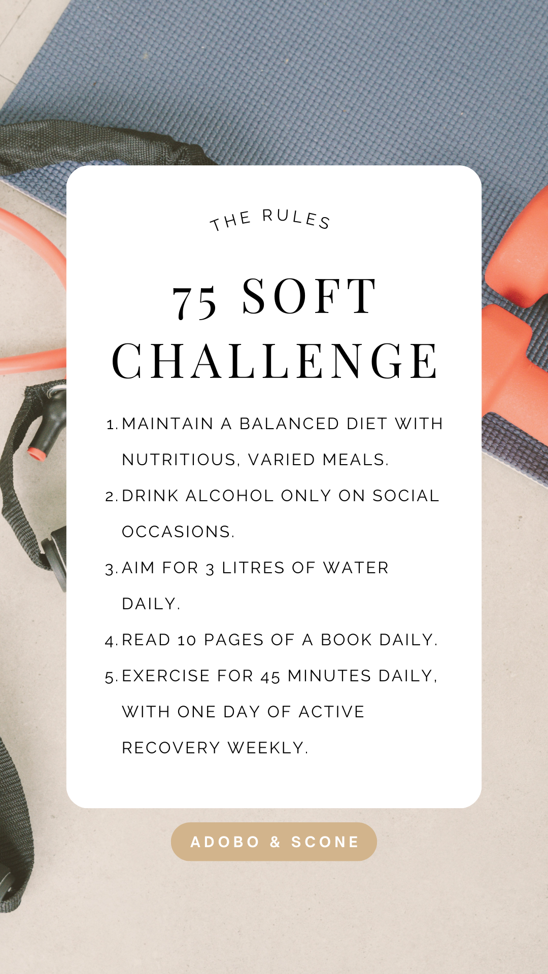 The 75 Soft Challenge Rules 

1.Maintain a balanced diet with nutritious, varied meals. 
2.Drink alcohol only on social occasions. 
3.Aim for 3 litres of water daily. 4.Read 10 pages of a book daily. 5.Exercise for 45 minutes daily, with one day of active recovery weekly.